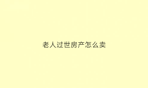 老人过世房产怎么卖(老人过世房产怎么卖掉)