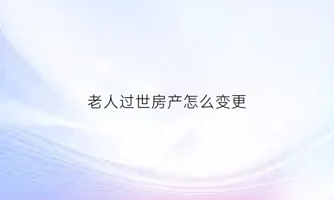老人过世房产怎么变更(老人过世房产更名需要什么手续)