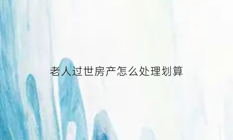 老人过世房产怎么处理划算(老人过世房产怎么过户手续)