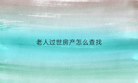 老人过世房产怎么查找(老人过世房产怎么处理)