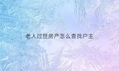 老人过世房产怎么查找户主(老人过世后房产怎么过户)