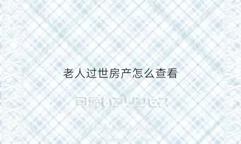 老人过世房产怎么查看(老人过世房产怎么查看名字)