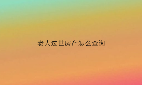 老人过世房产怎么查询(老人过世住房如何确权)
