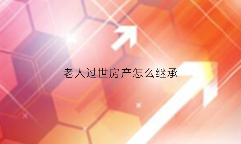 老人过世房产怎么继承(老人过世继承房产需要交钱吗)