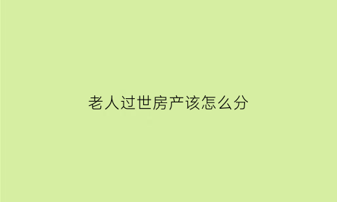 老人过世房产该怎么分(老人过世房产怎么分割兄弟姐妹)