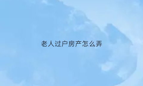 老人过户房产怎么弄(老人房产过户子女哪种方式省钱)