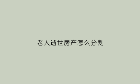 老人逝世房产怎么分割(老人逝世后房产怎么办)
