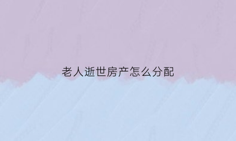 老人逝世房产怎么分配(老人逝世房产怎么分配的)
