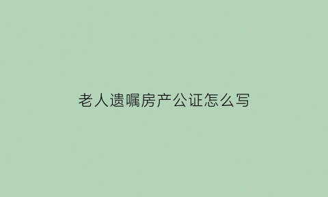 老人遗嘱房产公证怎么写(老人遗嘱房产公证怎么写才有效)