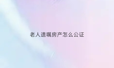 老人遗嘱房产怎么公证(老人遗嘱房产公证给孙子)
