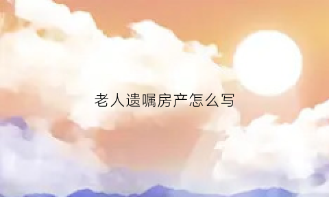 老人遗嘱房产怎么写(老人遗嘱房产过户怎样才有效)