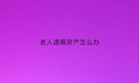 老人遗嘱房产怎么办(老人遗嘱房产怎么办理)