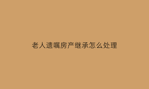 老人遗嘱房产继承怎么处理(老人遗嘱房产过户怎样才有效)