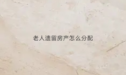 老人遗留房产怎么分配(老人遗留的房子能自然过户给子女吗)