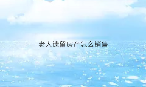 老人遗留房产怎么销售(老人遗留的房子怎么过户)