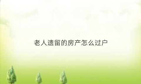 老人遗留的房产怎么过户(老人遗留房产怎么买卖)