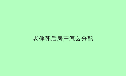 老伴死后房产怎么分配(老伴死了财产是谁继承)