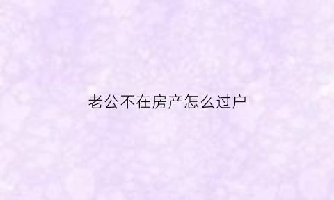 老公不在房产怎么过户(老公不在房产怎么过户给子女)