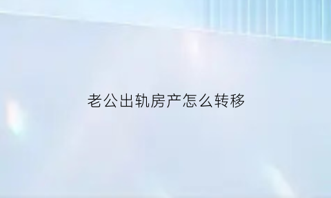 老公出轨房产怎么转移(丈夫出轨怎么把婚后房产过户)