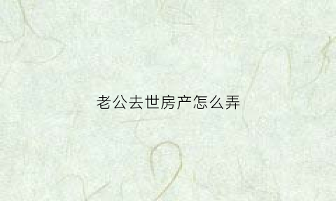 老公去世房产怎么弄(老公过世房产如何分配)