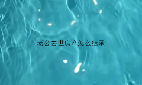 老公去世房产怎么继承(老公过世房子老婆继承)