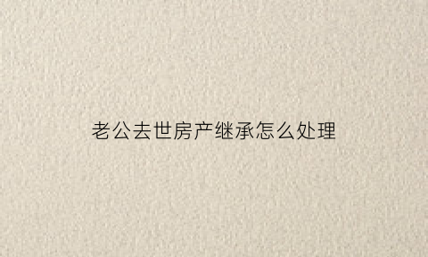 老公去世房产继承怎么处理(老公过世房产如何分配)
