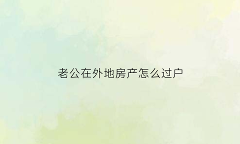 老公在外地房产怎么过户(老公在外地房产怎么过户给子女)