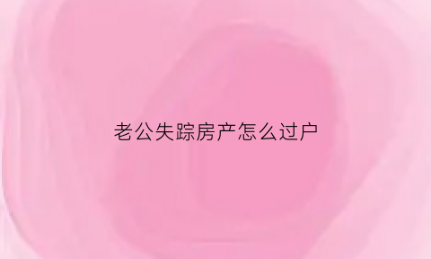 老公失踪房产怎么过户(老公失踪了房子能卖吗)