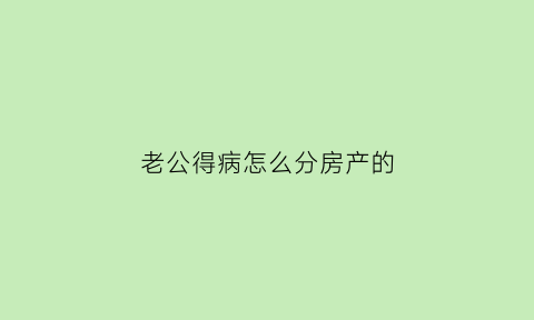 老公得病怎么分房产的(丈夫得病)
