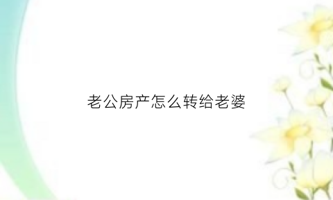 老公房产怎么转给老婆(老公房产转给老婆有什么费用)
