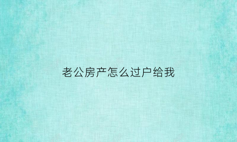 老公房产怎么过户给我(老公房产怎么过户给我最省钱)