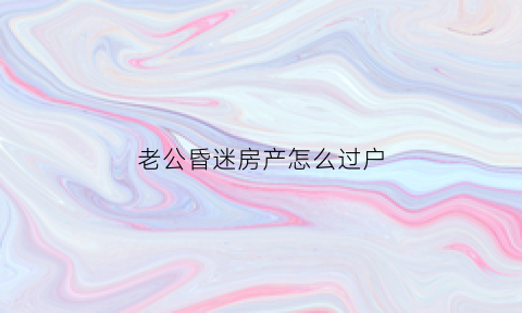 老公昏迷房产怎么过户(丈夫昏迷妻子能处理财产吗)
