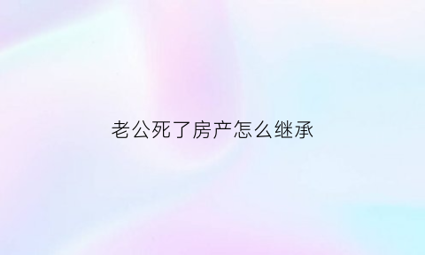 老公死了房产怎么继承(老公过世了房子有谁继承)