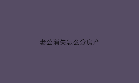 老公消失怎么分房产(老公失踪房产怎么处置)