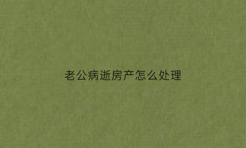 老公病逝房产怎么处理(老公身故房产如何处理)