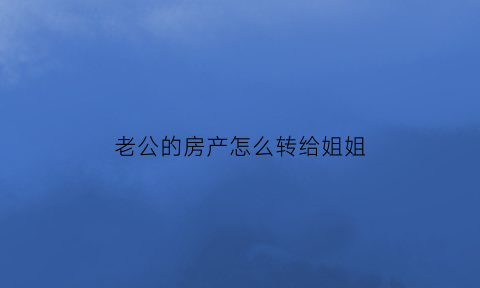 老公的房产怎么转给姐姐(老公的房子怎么过户给老婆)