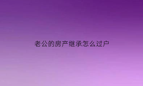 老公的房产继承怎么过户(老公继承的房产老婆有份吗)