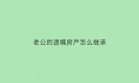 老公的遗嘱房产怎么继承(老公的遗嘱房产怎么继承给儿子)