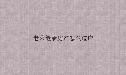 老公继承房产怎么过户(老公继承的房产算夫妻共同财产吗)