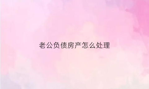 老公负债房产怎么处理(老公负债怎么办)