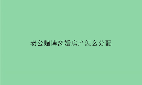 老公赌博离婚房产怎么分配(老公赌博离婚房子归谁)