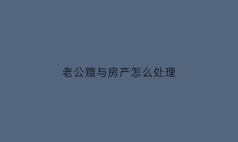老公赠与房产怎么处理(老公赠与房产怎么处理合适)