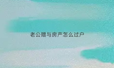 老公赠与房产怎么过户(丈夫赠与房产给妻子需多少钱)