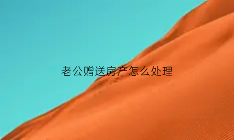 老公赠送房产怎么处理(老公把房子赠予我怎么弄)