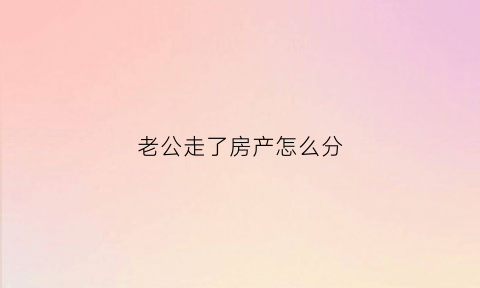 老公走了房产怎么分(老公走了房子第一继承人是谁)