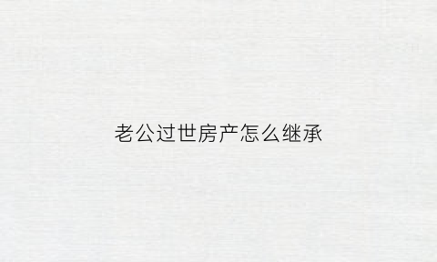 老公过世房产怎么继承(老公过世房产如何分配)