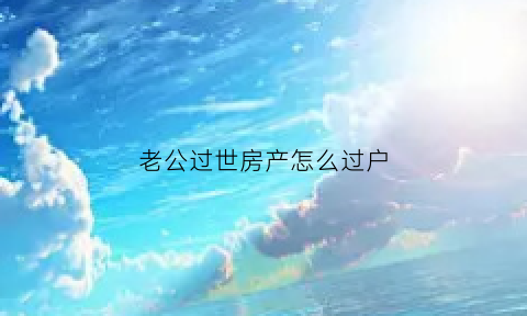老公过世房产怎么过户(老公过世房产怎么过户给儿子)