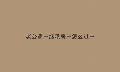 老公遗产继承房产怎么过户(老公遗产怎么分配)