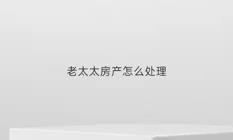 老太太房产怎么处理(老太太房子)
