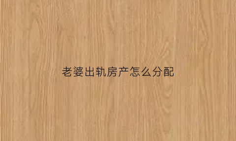 老婆出轨房产怎么分配(老婆出轨资产怎么处理)